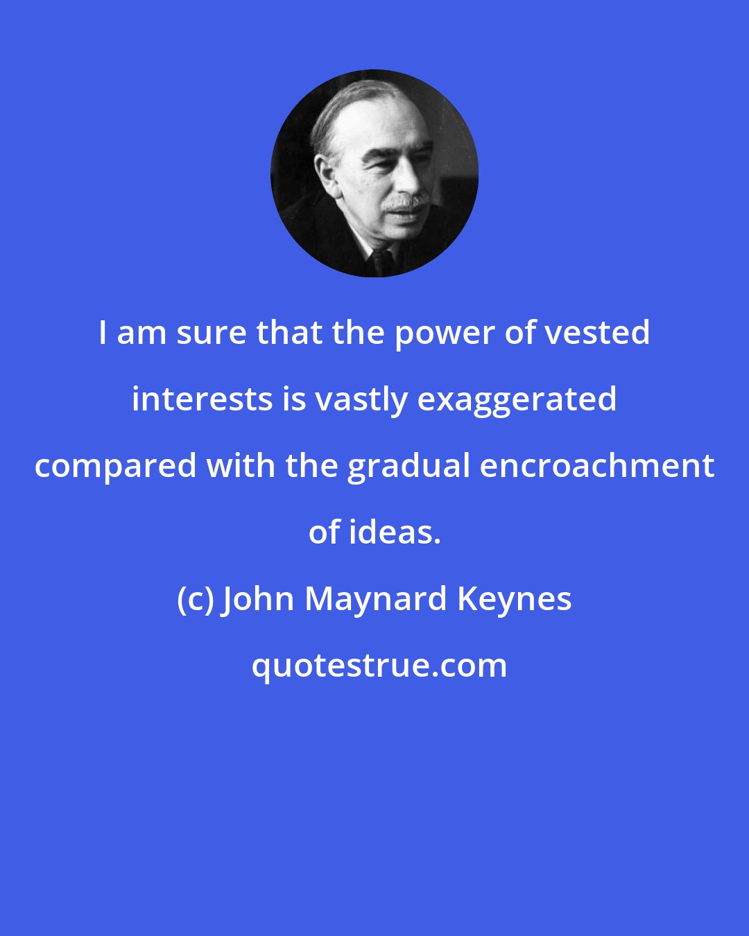 John Maynard Keynes: I am sure that the power of vested interests is vastly exaggerated compared with the gradual encroachment of ideas.