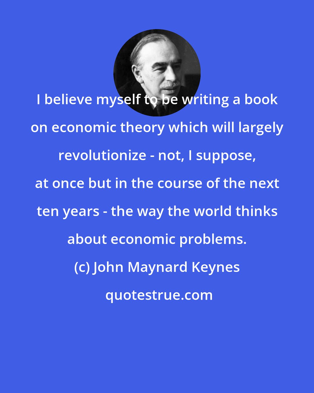 John Maynard Keynes: I believe myself to be writing a book on economic theory which will largely revolutionize - not, I suppose, at once but in the course of the next ten years - the way the world thinks about economic problems.