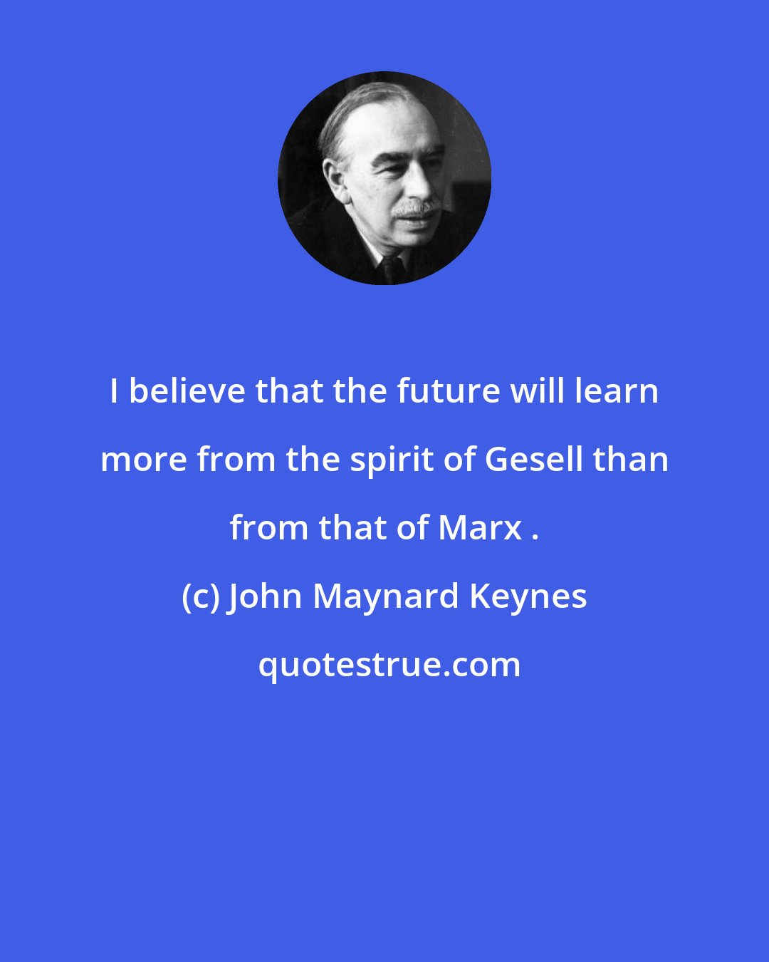 John Maynard Keynes: I believe that the future will learn more from the spirit of Gesell than from that of Marx .