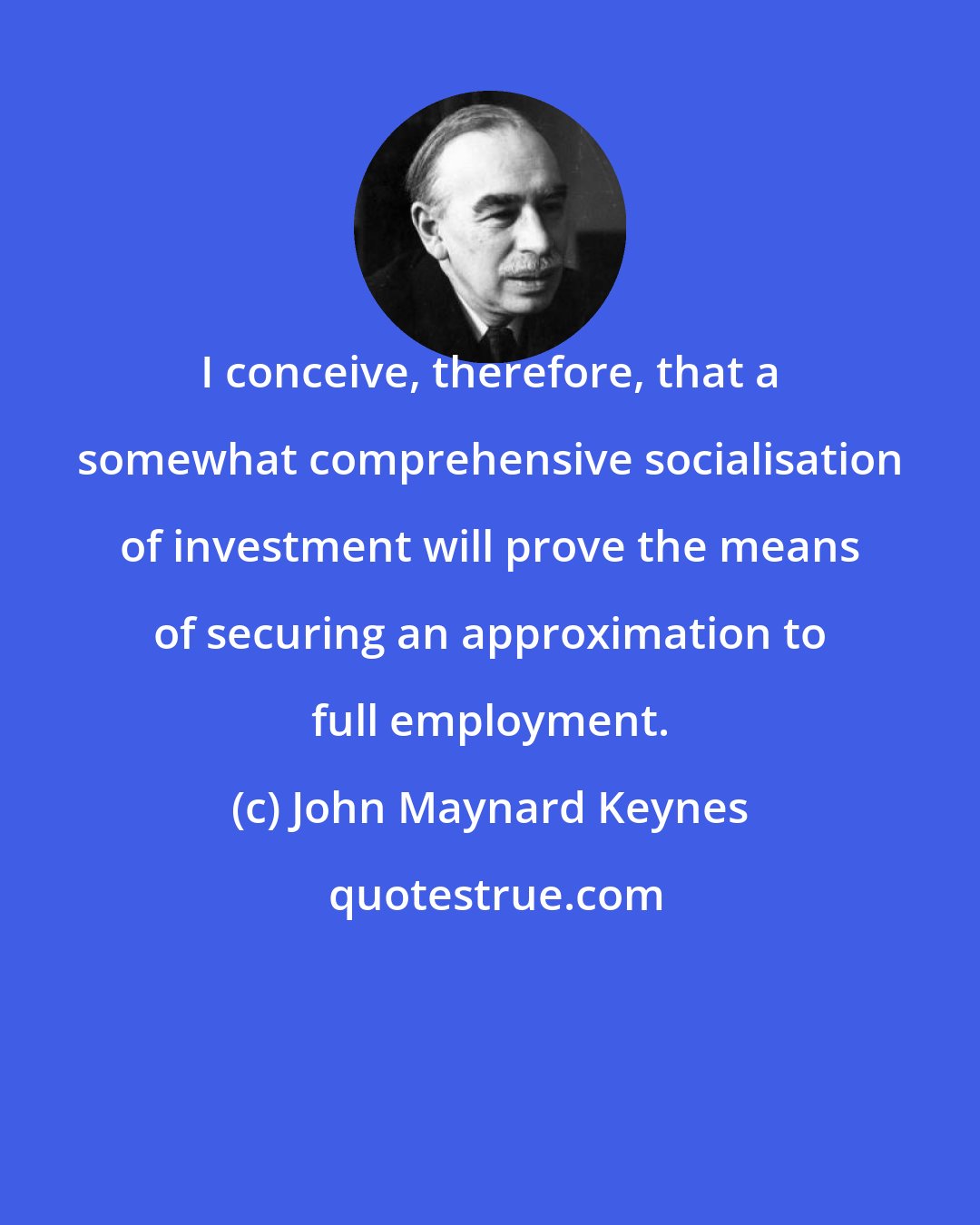 John Maynard Keynes: I conceive, therefore, that a somewhat comprehensive socialisation of investment will prove the means of securing an approximation to full employment.