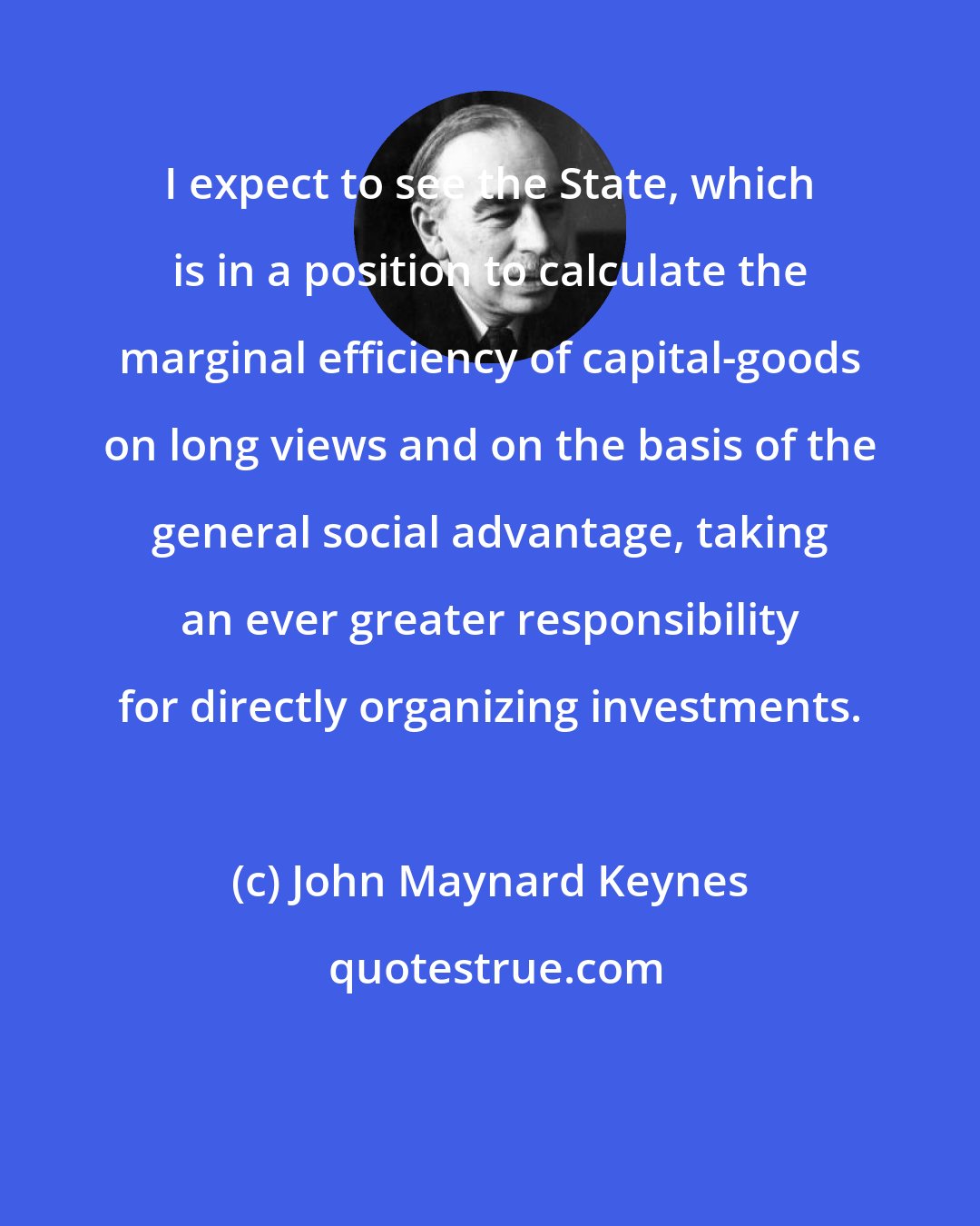 John Maynard Keynes: I expect to see the State, which is in a position to calculate the marginal efficiency of capital-goods on long views and on the basis of the general social advantage, taking an ever greater responsibility for directly organizing investments.