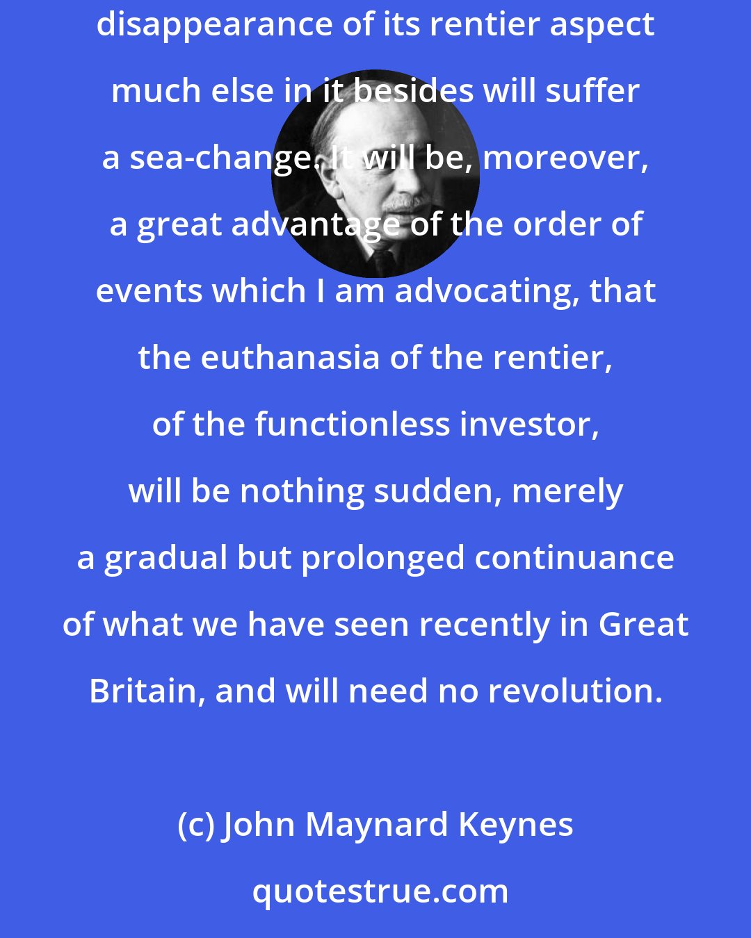 John Maynard Keynes: I see, therefore, the rentier aspect of capitalism as a transitional phase which will disappear when it has done its work. And with the disappearance of its rentier aspect much else in it besides will suffer a sea-change. It will be, moreover, a great advantage of the order of events which I am advocating, that the euthanasia of the rentier, of the functionless investor, will be nothing sudden, merely a gradual but prolonged continuance of what we have seen recently in Great Britain, and will need no revolution.