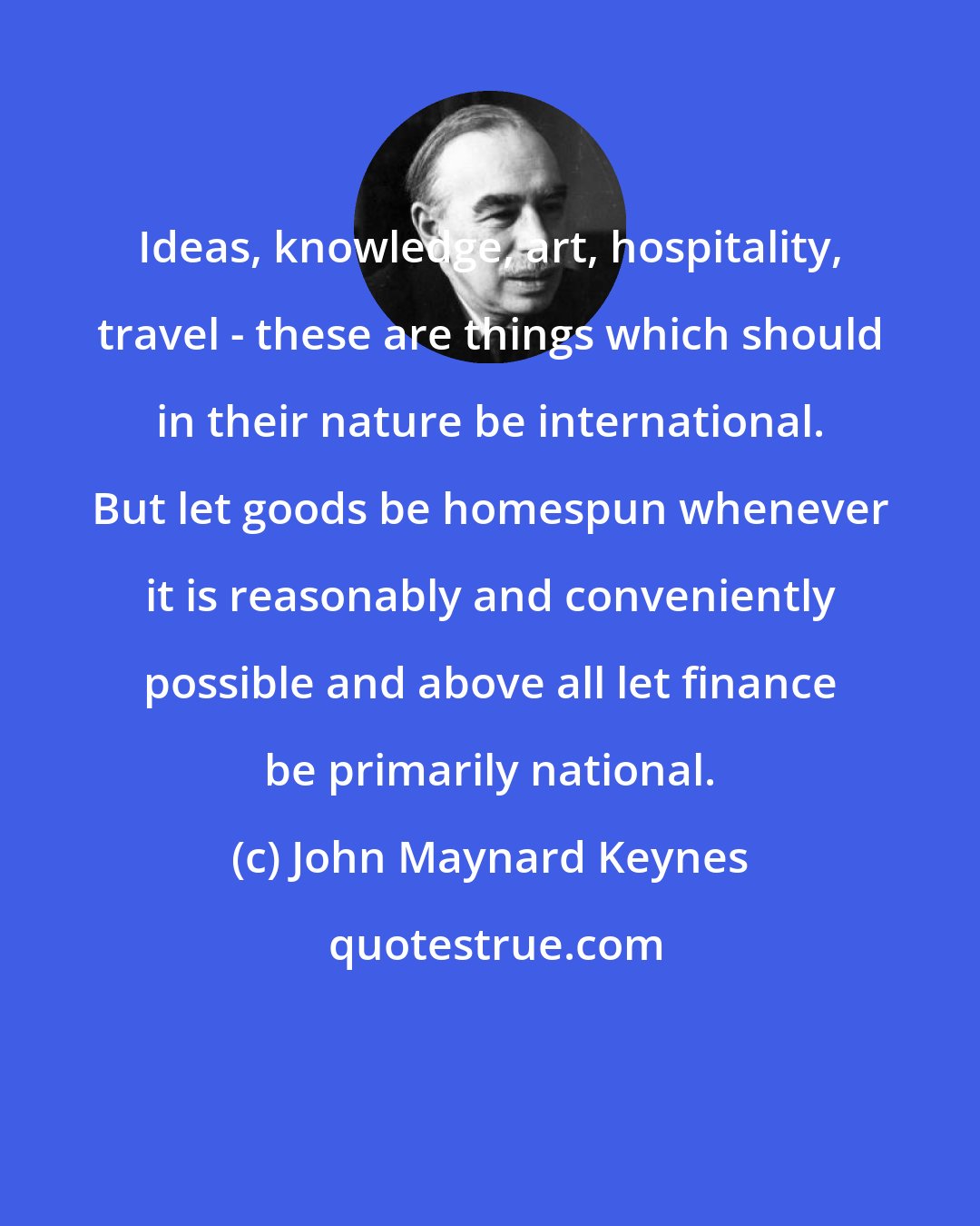 John Maynard Keynes: Ideas, knowledge, art, hospitality, travel - these are things which should in their nature be international. But let goods be homespun whenever it is reasonably and conveniently possible and above all let finance be primarily national.