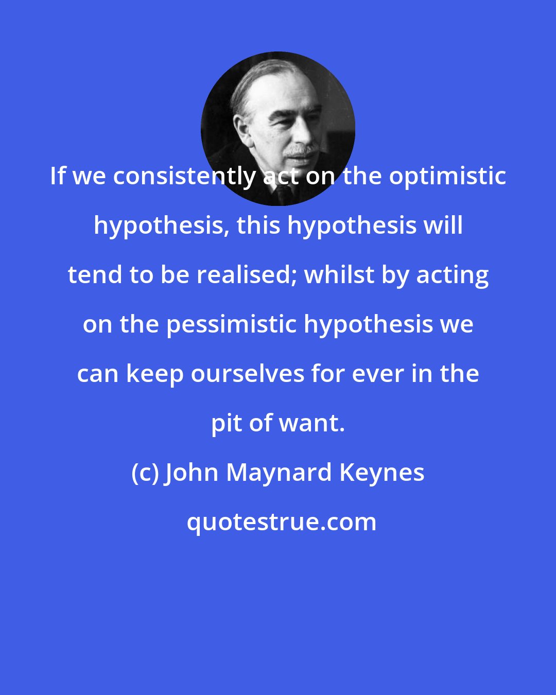 John Maynard Keynes: If we consistently act on the optimistic hypothesis, this hypothesis will tend to be realised; whilst by acting on the pessimistic hypothesis we can keep ourselves for ever in the pit of want.