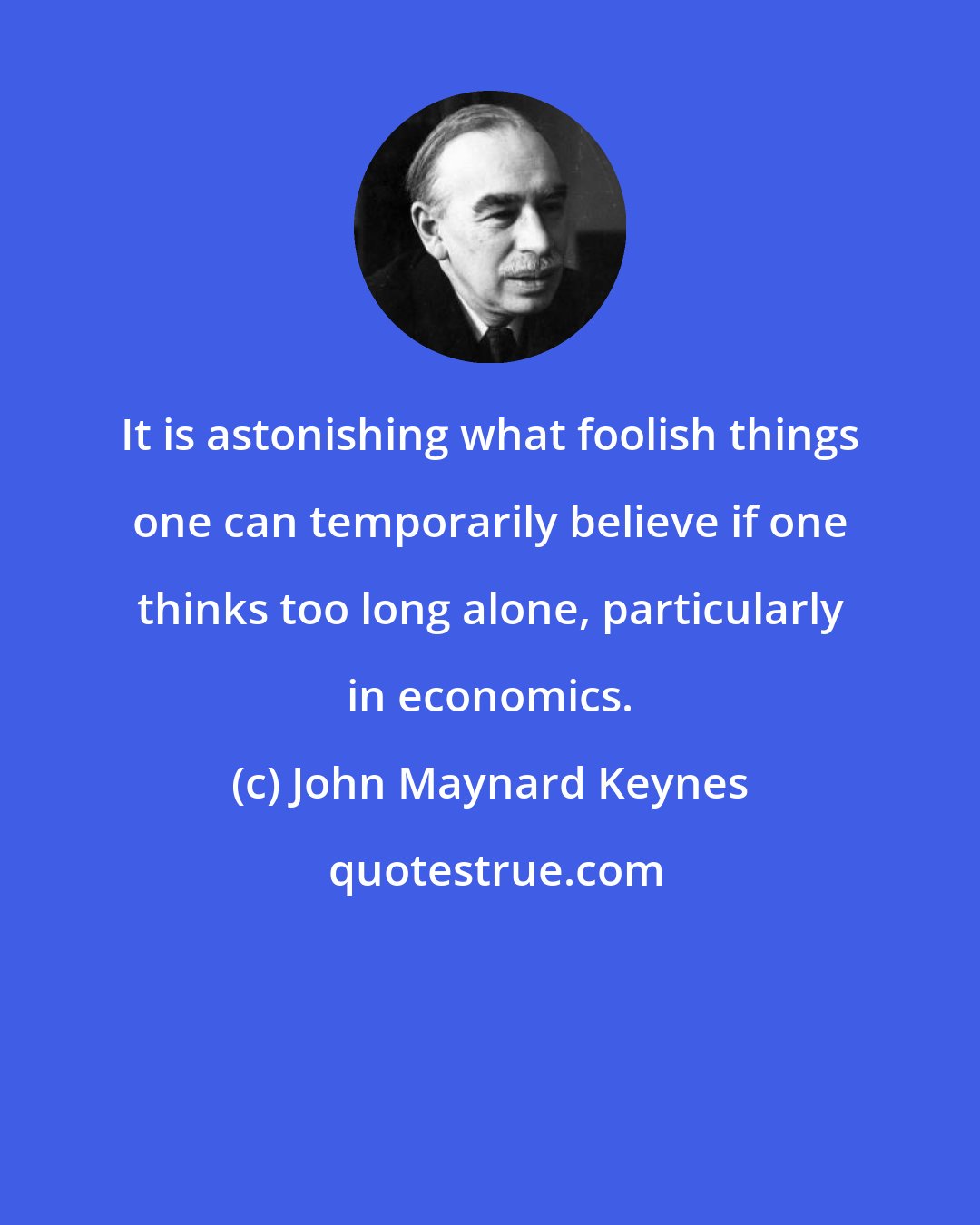 John Maynard Keynes: It is astonishing what foolish things one can temporarily believe if one thinks too long alone, particularly in economics.