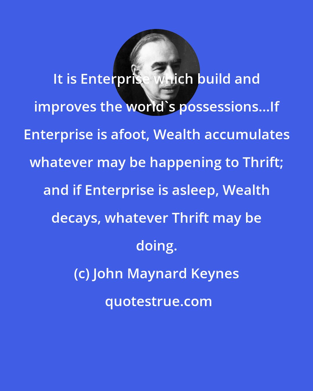 John Maynard Keynes: It is Enterprise which build and improves the world's possessions...If Enterprise is afoot, Wealth accumulates whatever may be happening to Thrift; and if Enterprise is asleep, Wealth decays, whatever Thrift may be doing.