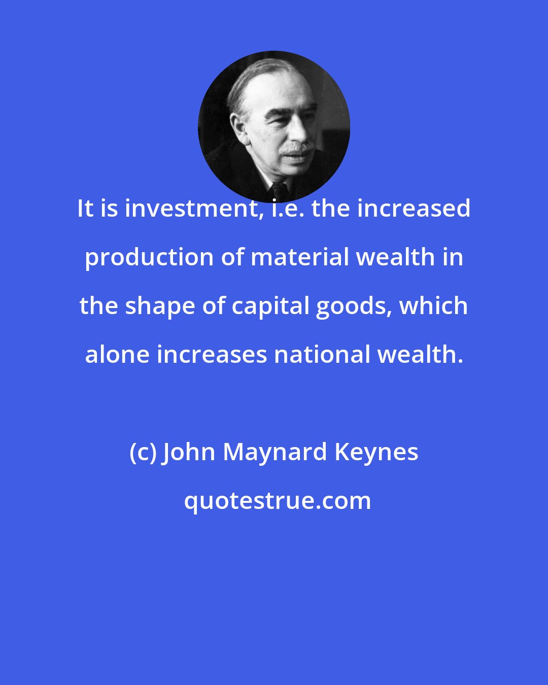 John Maynard Keynes: It is investment, i.e. the increased production of material wealth in the shape of capital goods, which alone increases national wealth.