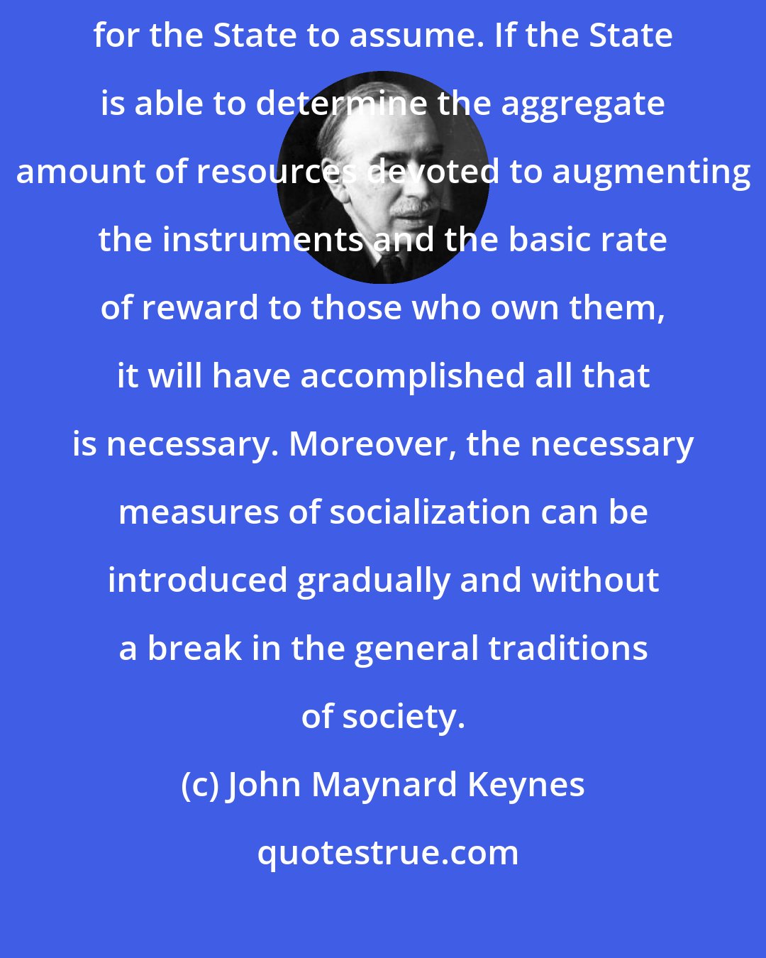 John Maynard Keynes: It is not the ownership of the instruments of production which it is important for the State to assume. If the State is able to determine the aggregate amount of resources devoted to augmenting the instruments and the basic rate of reward to those who own them, it will have accomplished all that is necessary. Moreover, the necessary measures of socialization can be introduced gradually and without a break in the general traditions of society.