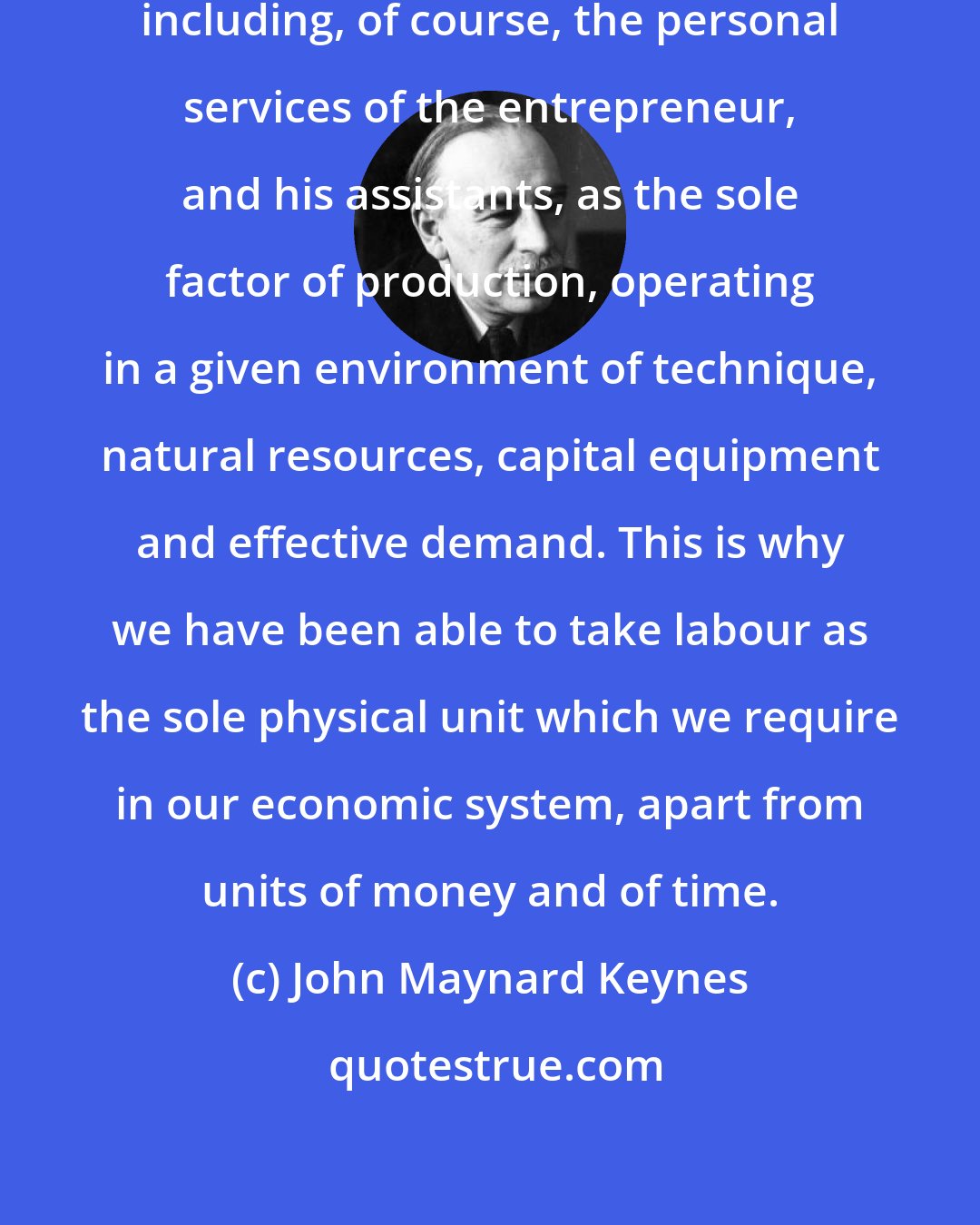 John Maynard Keynes: It is preferable to regard labour, including, of course, the personal services of the entrepreneur, and his assistants, as the sole factor of production, operating in a given environment of technique, natural resources, capital equipment and effective demand. This is why we have been able to take labour as the sole physical unit which we require in our economic system, apart from units of money and of time.