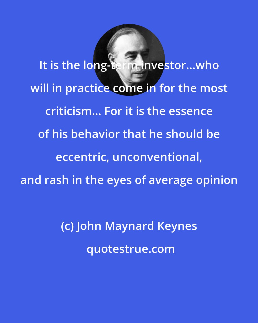 John Maynard Keynes: It is the long-term investor...who will in practice come in for the most criticism... For it is the essence of his behavior that he should be eccentric, unconventional, and rash in the eyes of average opinion