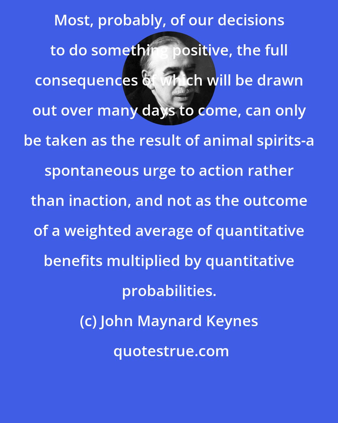 John Maynard Keynes: Most, probably, of our decisions to do something positive, the full consequences of which will be drawn out over many days to come, can only be taken as the result of animal spirits-a spontaneous urge to action rather than inaction, and not as the outcome of a weighted average of quantitative benefits multiplied by quantitative probabilities.