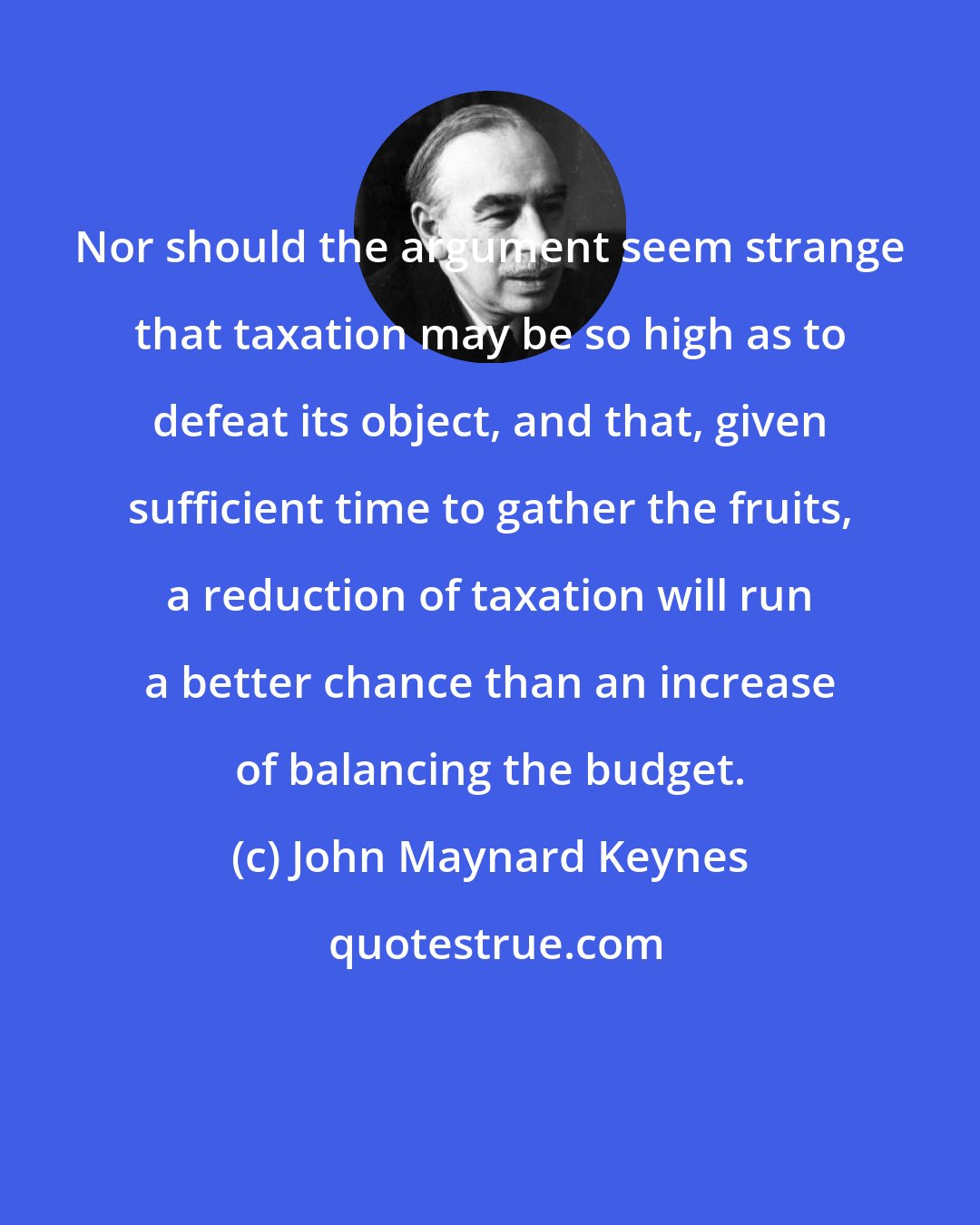 John Maynard Keynes: Nor should the argument seem strange that taxation may be so high as to defeat its object, and that, given sufficient time to gather the fruits, a reduction of taxation will run a better chance than an increase of balancing the budget.