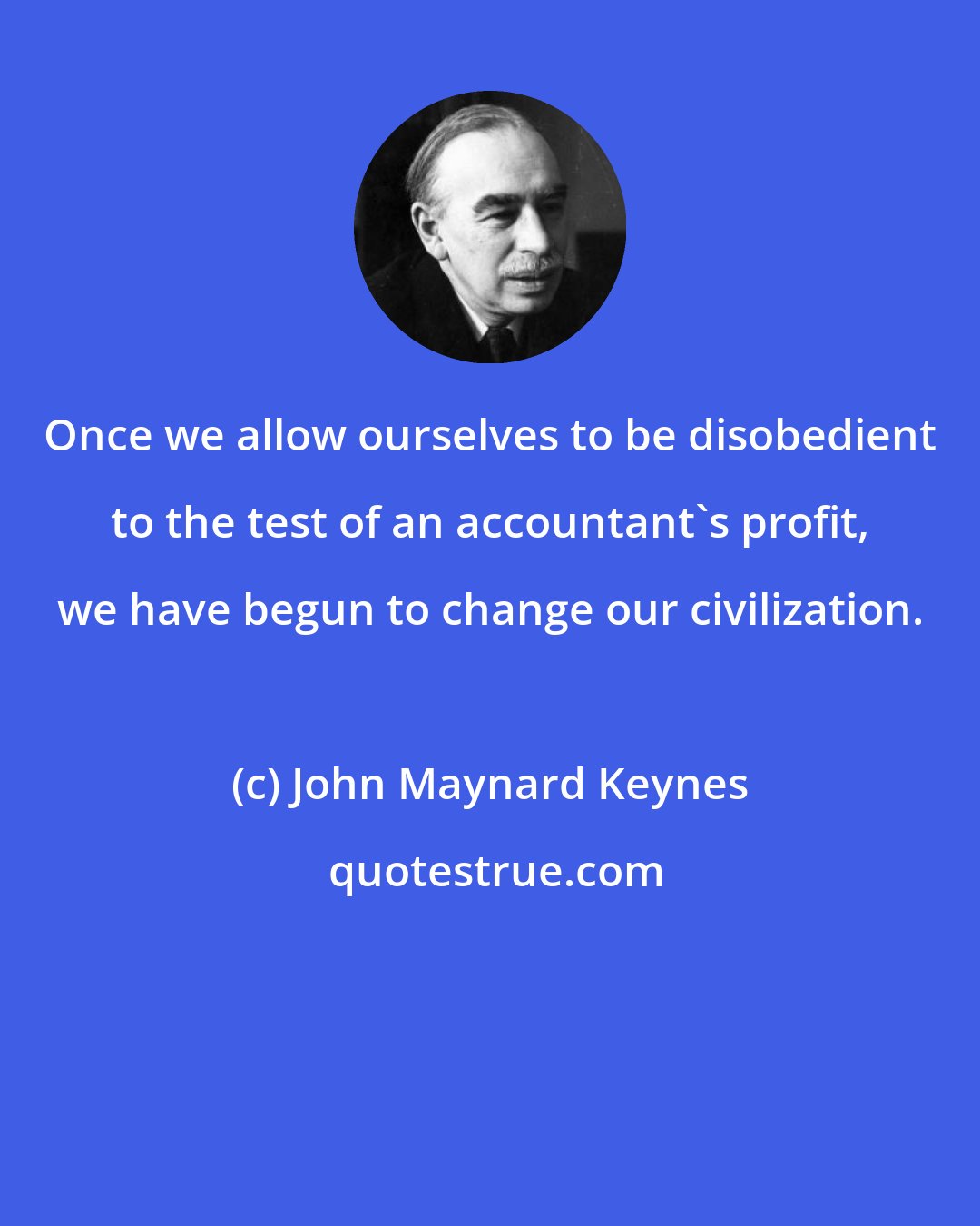 John Maynard Keynes: Once we allow ourselves to be disobedient to the test of an accountant's profit, we have begun to change our civilization.