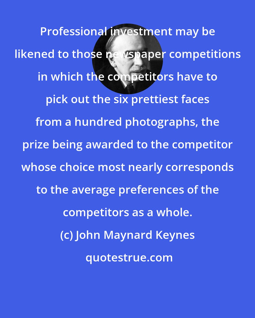 John Maynard Keynes: Professional investment may be likened to those newspaper competitions in which the competitors have to pick out the six prettiest faces from a hundred photographs, the prize being awarded to the competitor whose choice most nearly corresponds to the average preferences of the competitors as a whole.