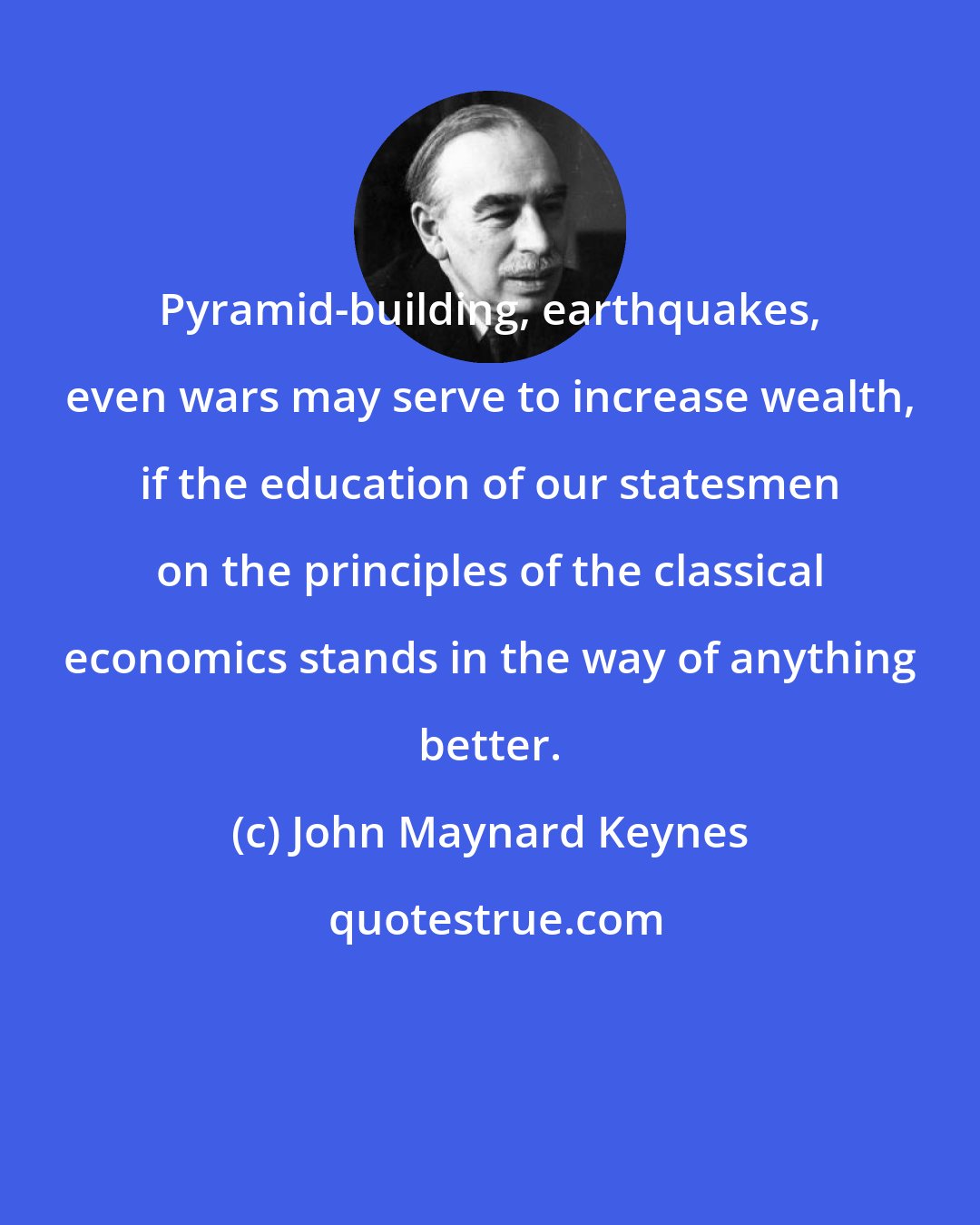 John Maynard Keynes: Pyramid-building, earthquakes, even wars may serve to increase wealth, if the education of our statesmen on the principles of the classical economics stands in the way of anything better.