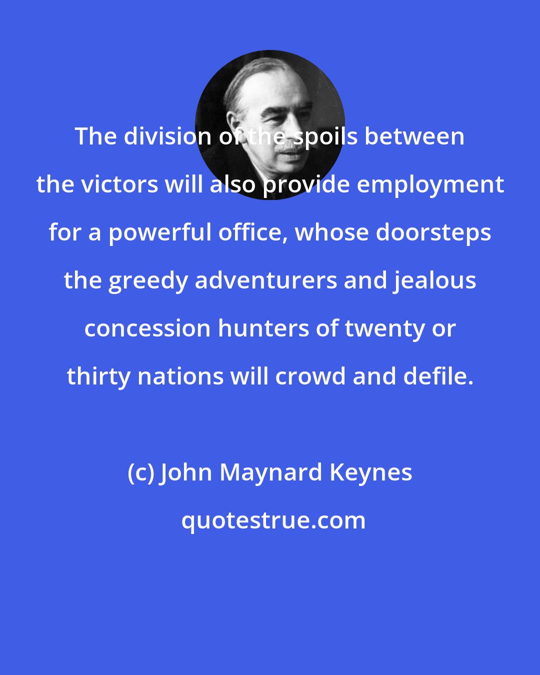 John Maynard Keynes: The division of the spoils between the victors will also provide employment for a powerful office, whose doorsteps the greedy adventurers and jealous concession hunters of twenty or thirty nations will crowd and defile.