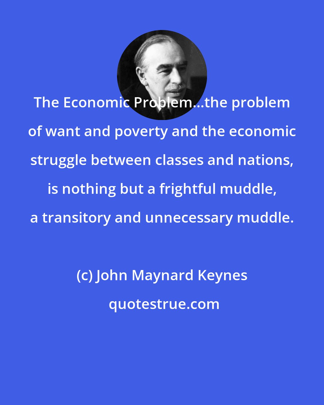 John Maynard Keynes: The Economic Problem...the problem of want and poverty and the economic struggle between classes and nations, is nothing but a frightful muddle, a transitory and unnecessary muddle.