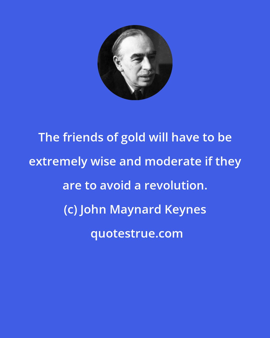 John Maynard Keynes: The friends of gold will have to be extremely wise and moderate if they are to avoid a revolution.