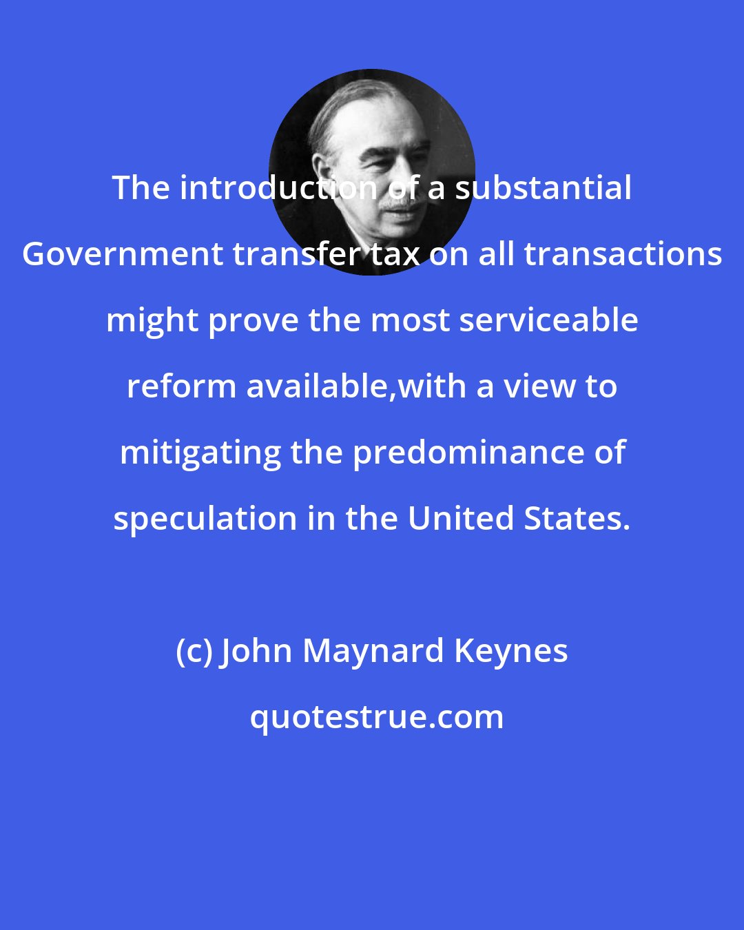 John Maynard Keynes: The introduction of a substantial Government transfer tax on all transactions might prove the most serviceable reform available,with a view to mitigating the predominance of speculation in the United States.