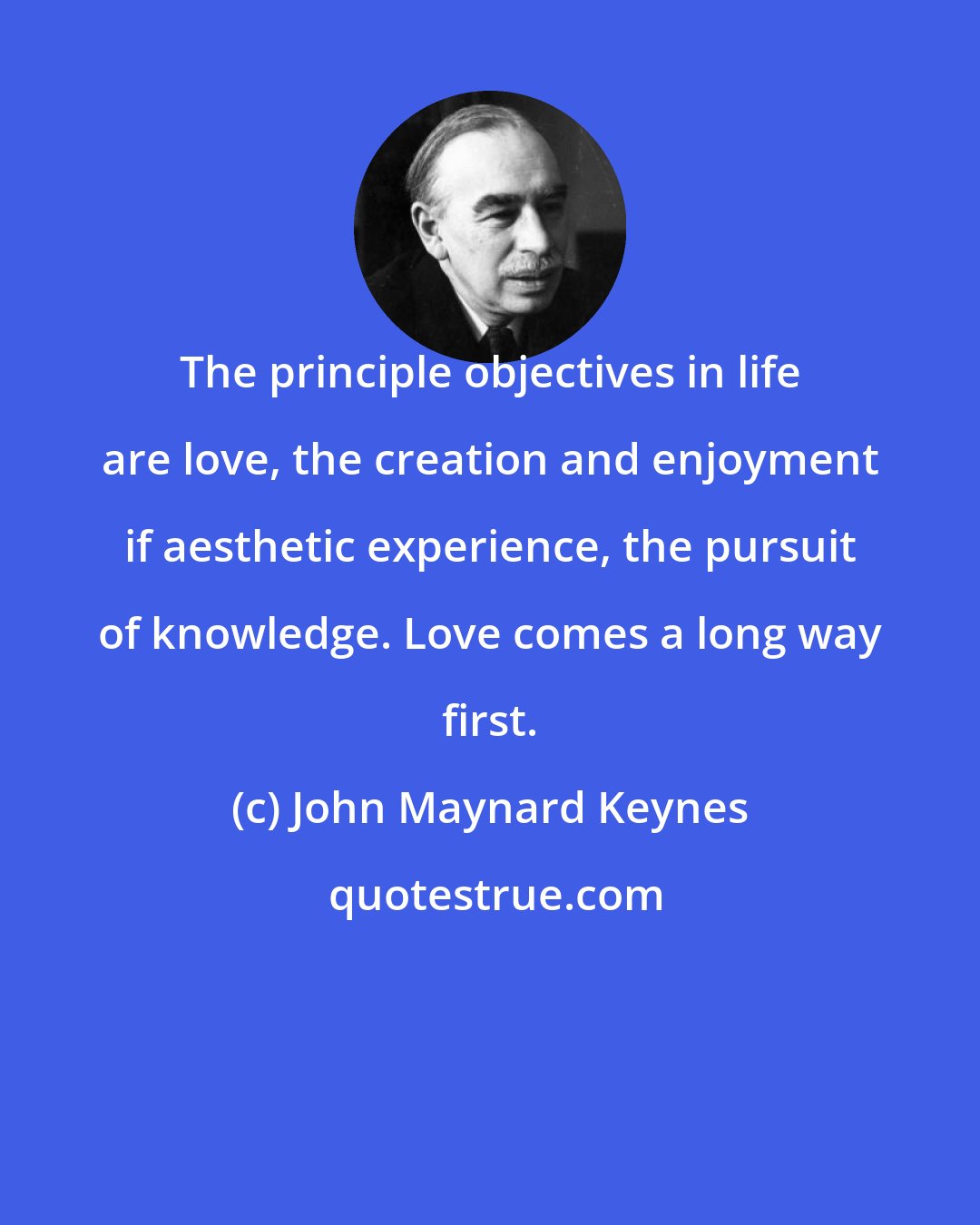 John Maynard Keynes: The principle objectives in life are love, the creation and enjoyment if aesthetic experience, the pursuit of knowledge. Love comes a long way first.