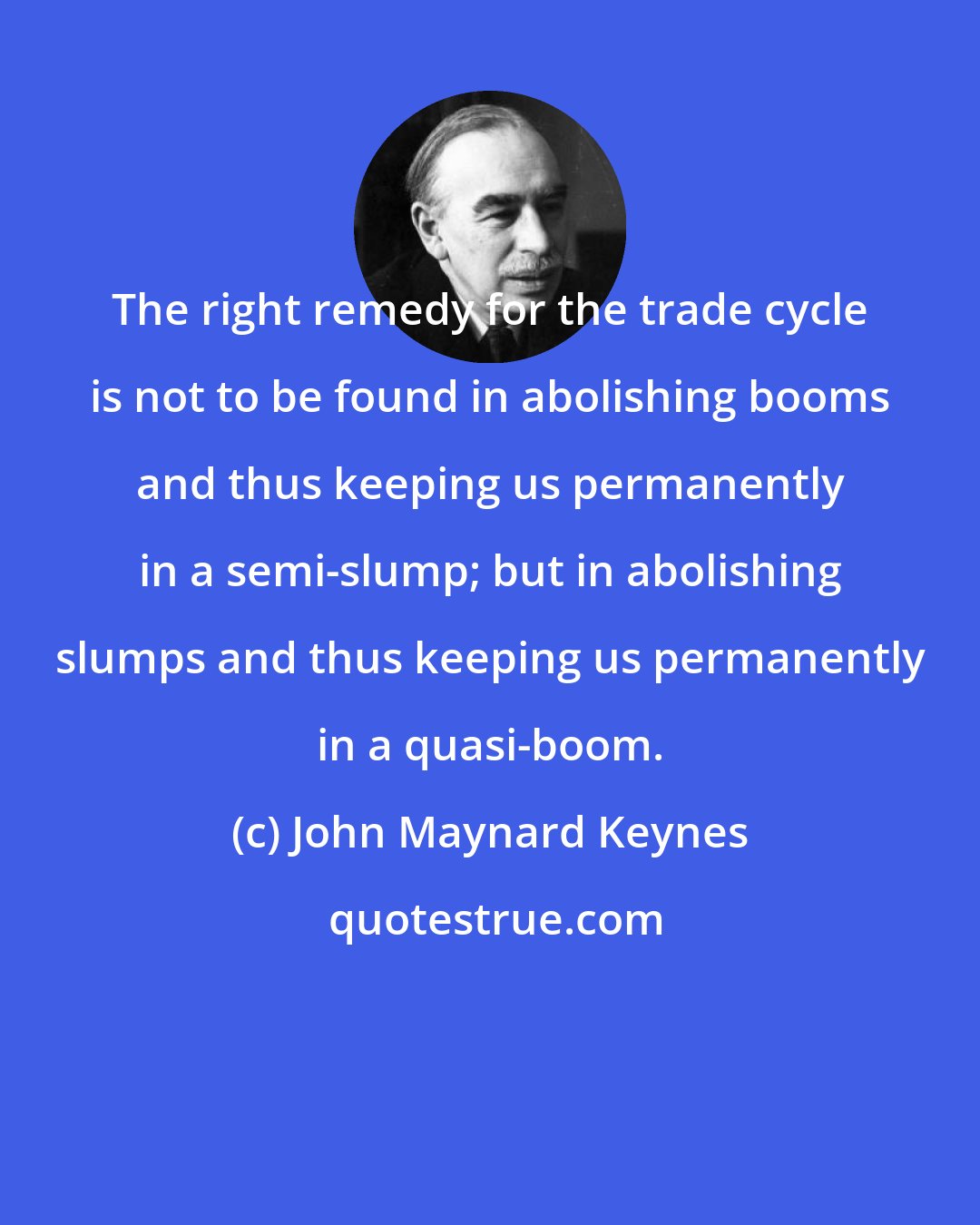 John Maynard Keynes: The right remedy for the trade cycle is not to be found in abolishing booms and thus keeping us permanently in a semi-slump; but in abolishing slumps and thus keeping us permanently in a quasi-boom.