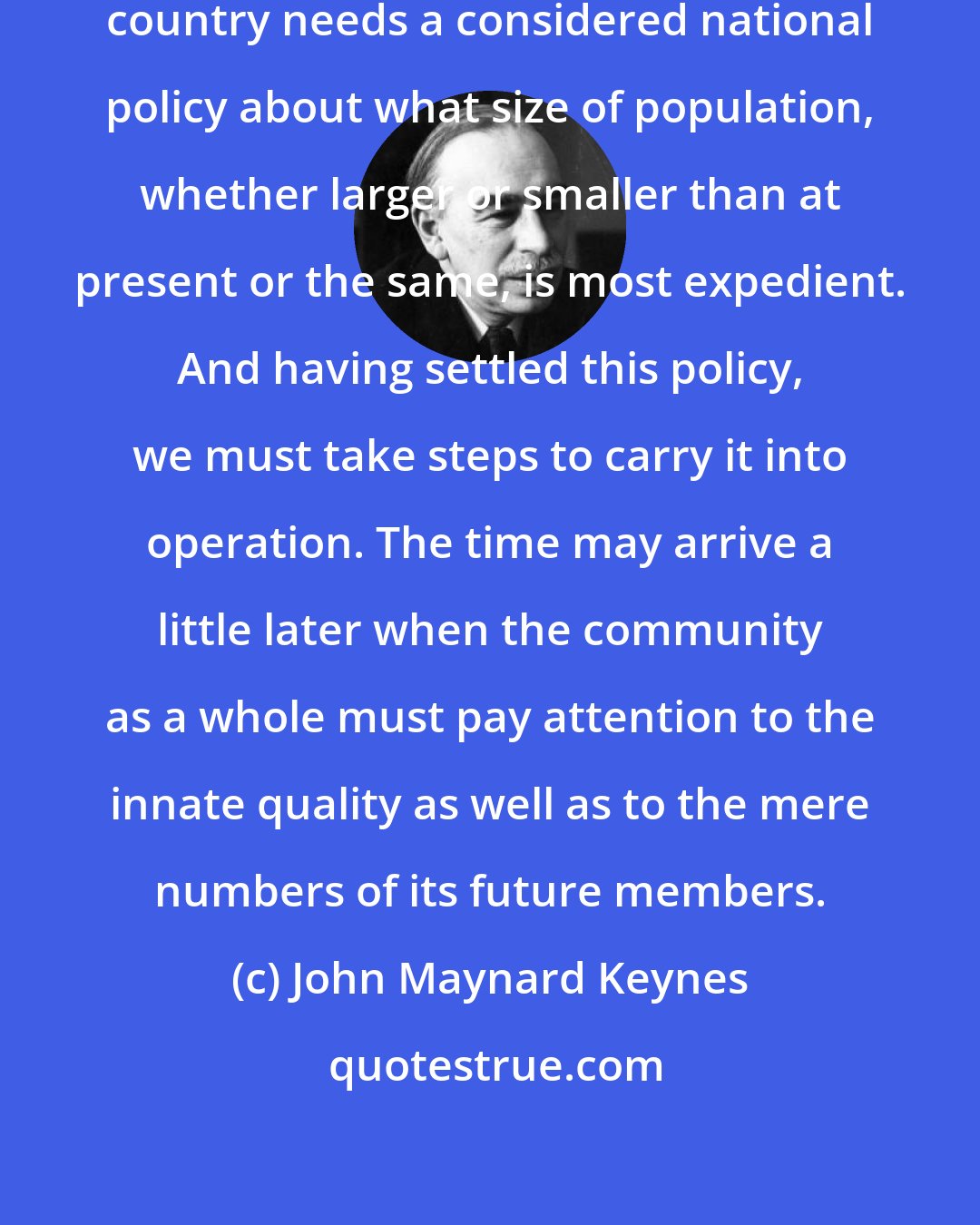 John Maynard Keynes: The time has already come when each country needs a considered national policy about what size of population, whether larger or smaller than at present or the same, is most expedient. And having settled this policy, we must take steps to carry it into operation. The time may arrive a little later when the community as a whole must pay attention to the innate quality as well as to the mere numbers of its future members.