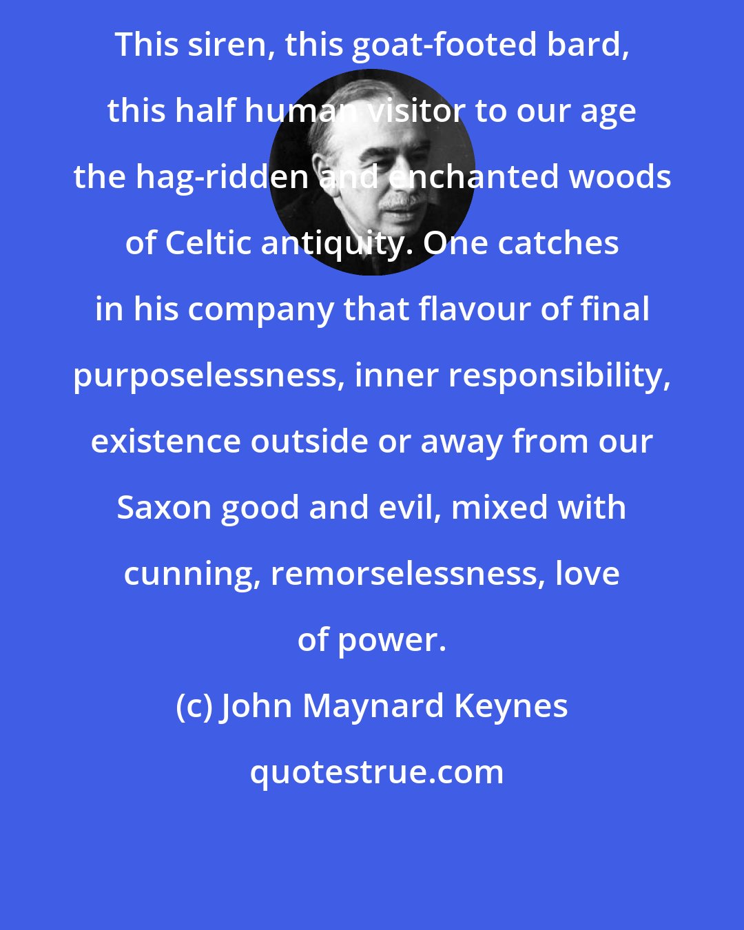 John Maynard Keynes: This siren, this goat-footed bard, this half human visitor to our age the hag-ridden and enchanted woods of Celtic antiquity. One catches in his company that flavour of final purposelessness, inner responsibility, existence outside or away from our Saxon good and evil, mixed with cunning, remorselessness, love of power.