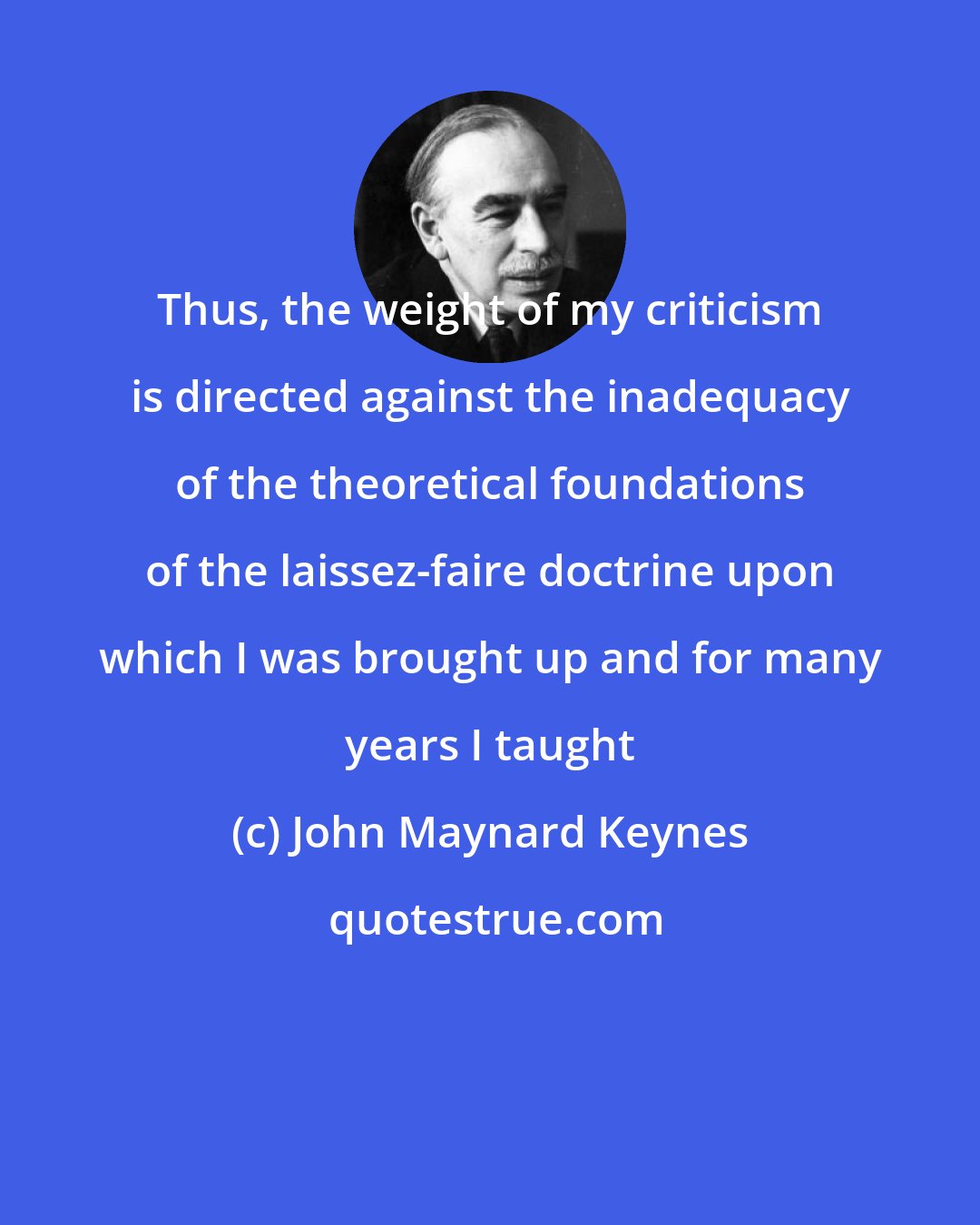 John Maynard Keynes: Thus, the weight of my criticism is directed against the inadequacy of the theoretical foundations of the laissez-faire doctrine upon which I was brought up and for many years I taught