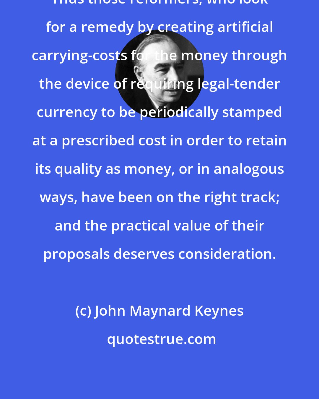 John Maynard Keynes: Thus those reformers, who look for a remedy by creating artificial carrying-costs for the money through the device of requiring legal-tender currency to be periodically stamped at a prescribed cost in order to retain its quality as money, or in analogous ways, have been on the right track; and the practical value of their proposals deserves consideration.