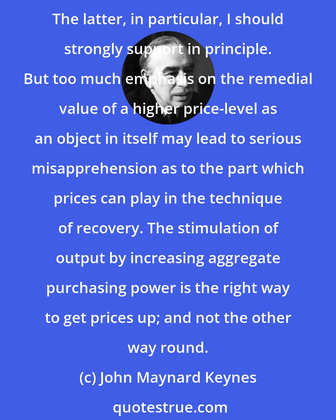 John Maynard Keynes: I do not mean to impugn the social justice and social expediency of the redistribution of incomes aimed at by N.I.R.A. and by the various schemes for agricultural restriction. The latter, in particular, I should strongly support in principle. But too much emphasis on the remedial value of a higher price-level as an object in itself may lead to serious misapprehension as to the part which prices can play in the technique of recovery. The stimulation of output by increasing aggregate purchasing power is the right way to get prices up; and not the other way round.