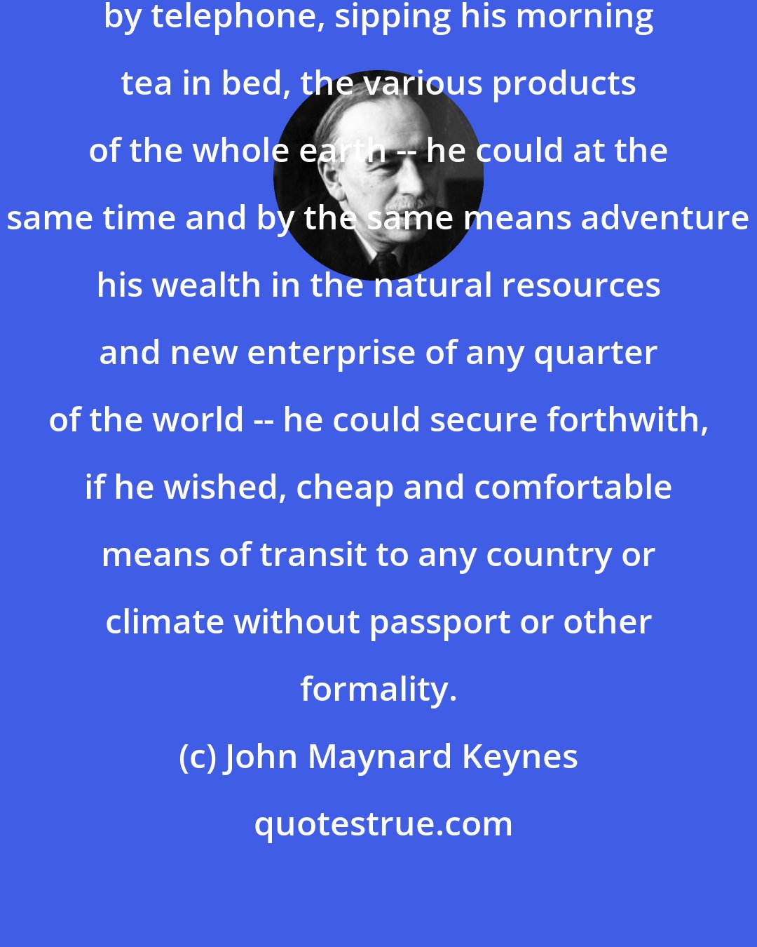 John Maynard Keynes: The inhabitant of London could order by telephone, sipping his morning tea in bed, the various products of the whole earth -- he could at the same time and by the same means adventure his wealth in the natural resources and new enterprise of any quarter of the world -- he could secure forthwith, if he wished, cheap and comfortable means of transit to any country or climate without passport or other formality.