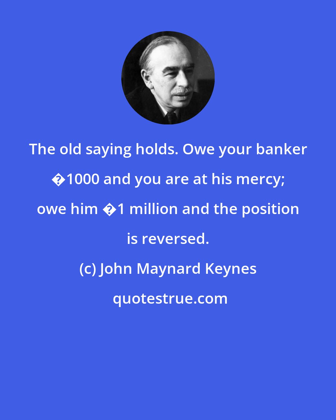 John Maynard Keynes: The old saying holds. Owe your banker �1000 and you are at his mercy; owe him �1 million and the position is reversed.