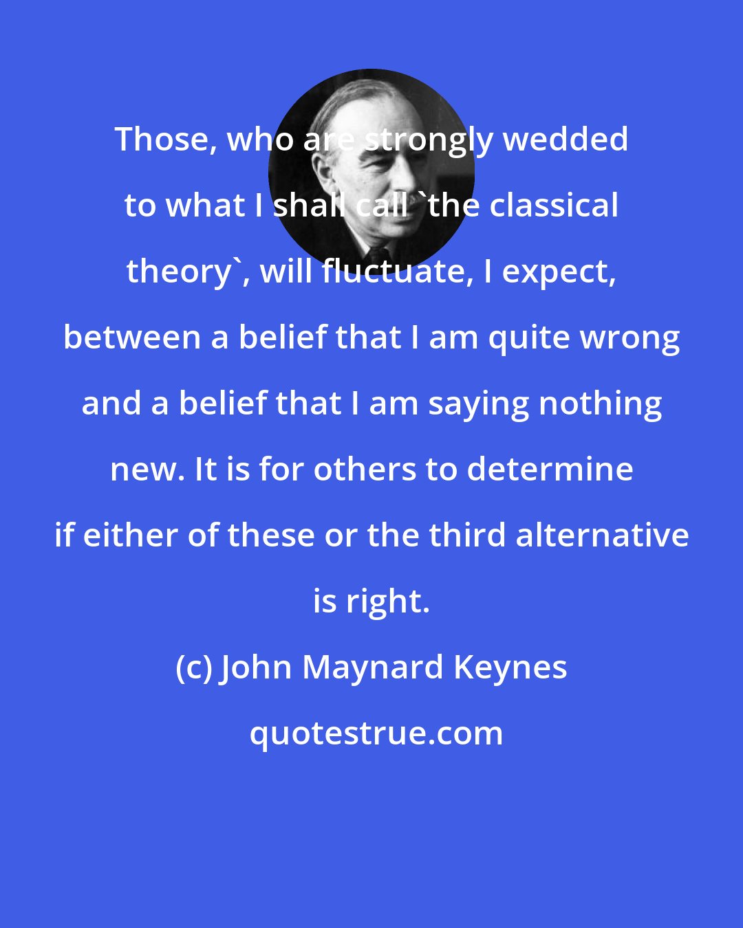 John Maynard Keynes: Those, who are strongly wedded to what I shall call 'the classical theory', will fluctuate, I expect, between a belief that I am quite wrong and a belief that I am saying nothing new. It is for others to determine if either of these or the third alternative is right.