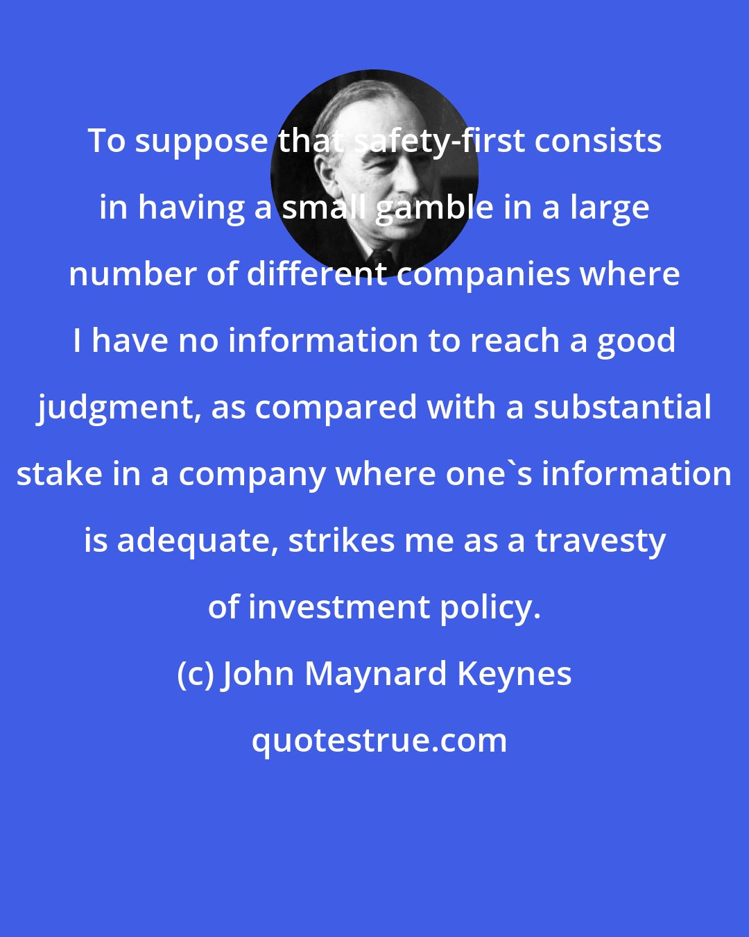 John Maynard Keynes: To suppose that safety-first consists in having a small gamble in a large number of different companies where I have no information to reach a good judgment, as compared with a substantial stake in a company where one's information is adequate, strikes me as a travesty of investment policy.