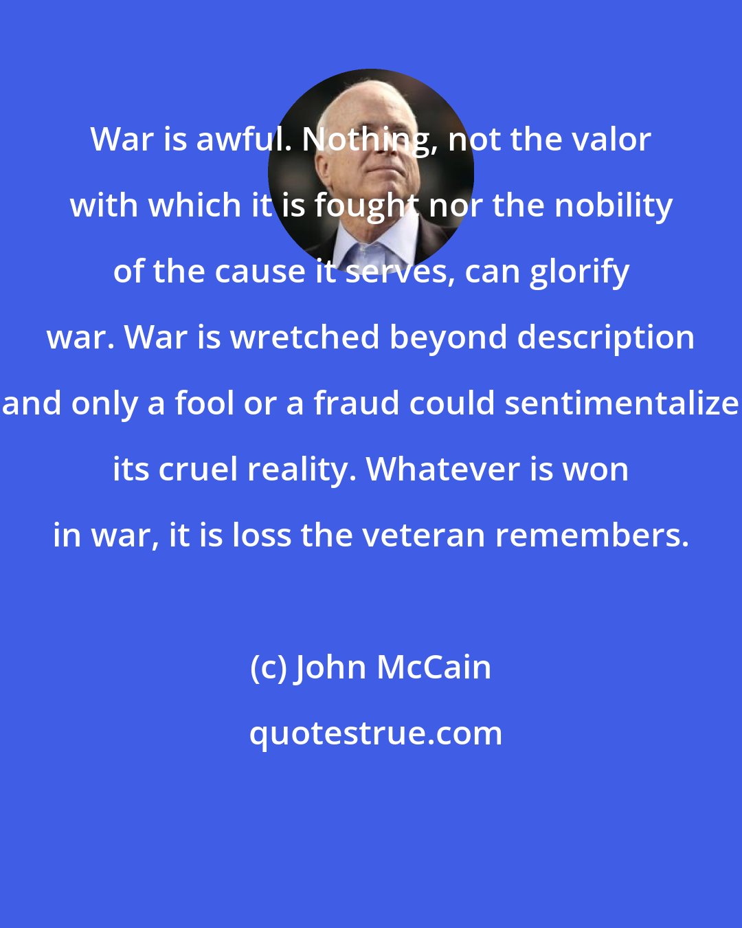 John McCain: War is awful. Nothing, not the valor with which it is fought nor the nobility of the cause it serves, can glorify war. War is wretched beyond description and only a fool or a fraud could sentimentalize its cruel reality. Whatever is won in war, it is loss the veteran remembers.