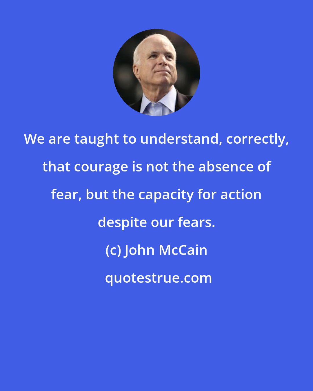 John McCain: We are taught to understand, correctly, that courage is not the absence of fear, but the capacity for action despite our fears.