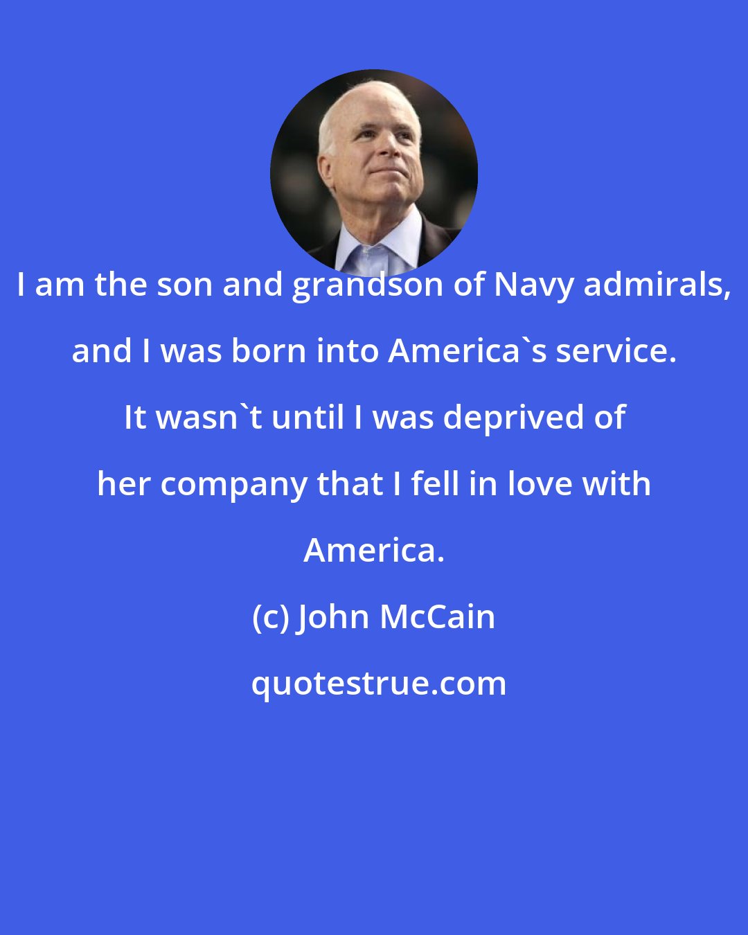 John McCain: I am the son and grandson of Navy admirals, and I was born into America's service. It wasn't until I was deprived of her company that I fell in love with America.