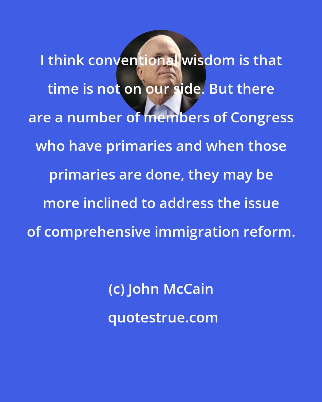 John McCain: I think conventional wisdom is that time is not on our side. But there are a number of members of Congress who have primaries and when those primaries are done, they may be more inclined to address the issue of comprehensive immigration reform.