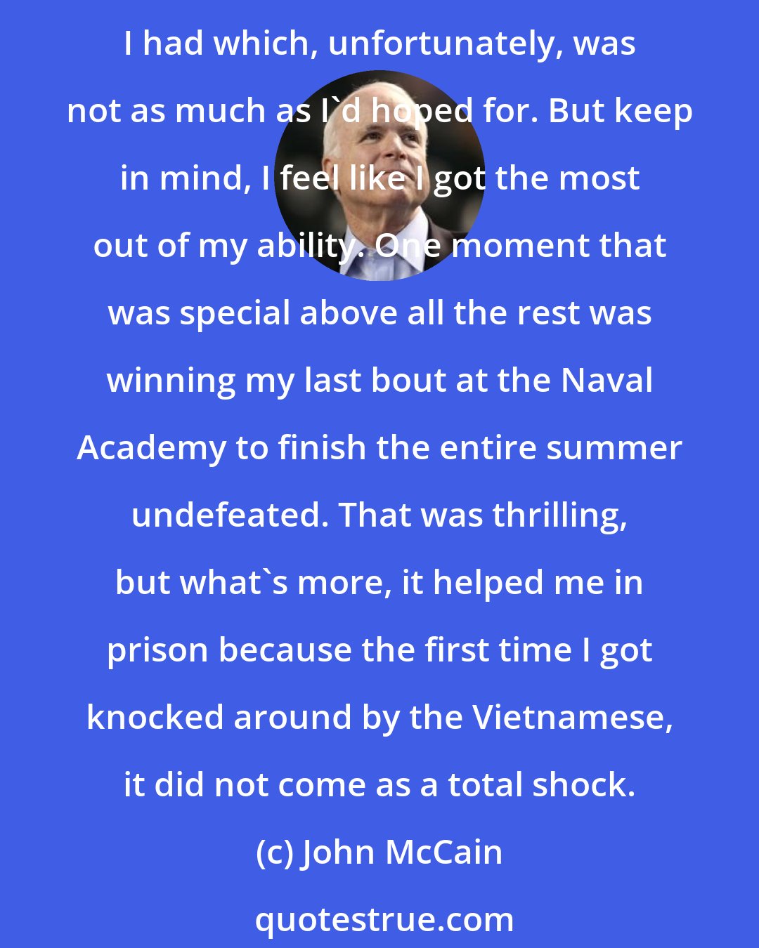 John McCain: I wrestled and played football in high school and in my last year, I started as a wrestler and actually had a fairly good record. But I hated to lose. I always gave it everything I had which, unfortunately, was not as much as I'd hoped for. But keep in mind, I feel like I got the most out of my ability. One moment that was special above all the rest was winning my last bout at the Naval Academy to finish the entire summer undefeated. That was thrilling, but what's more, it helped me in prison because the first time I got knocked around by the Vietnamese, it did not come as a total shock.