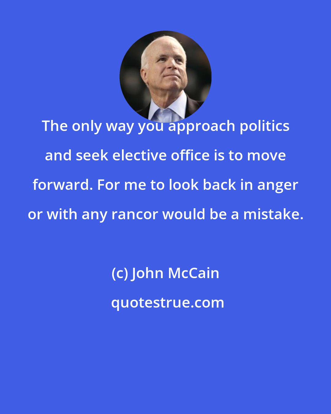 John McCain: The only way you approach politics and seek elective office is to move forward. For me to look back in anger or with any rancor would be a mistake.