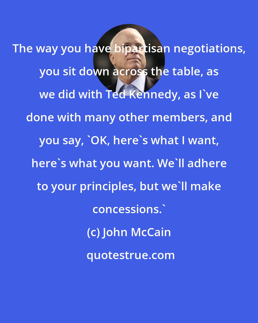 John McCain: The way you have bipartisan negotiations, you sit down across the table, as we did with Ted Kennedy, as I've done with many other members, and you say, 'OK, here's what I want, here's what you want. We'll adhere to your principles, but we'll make concessions.'