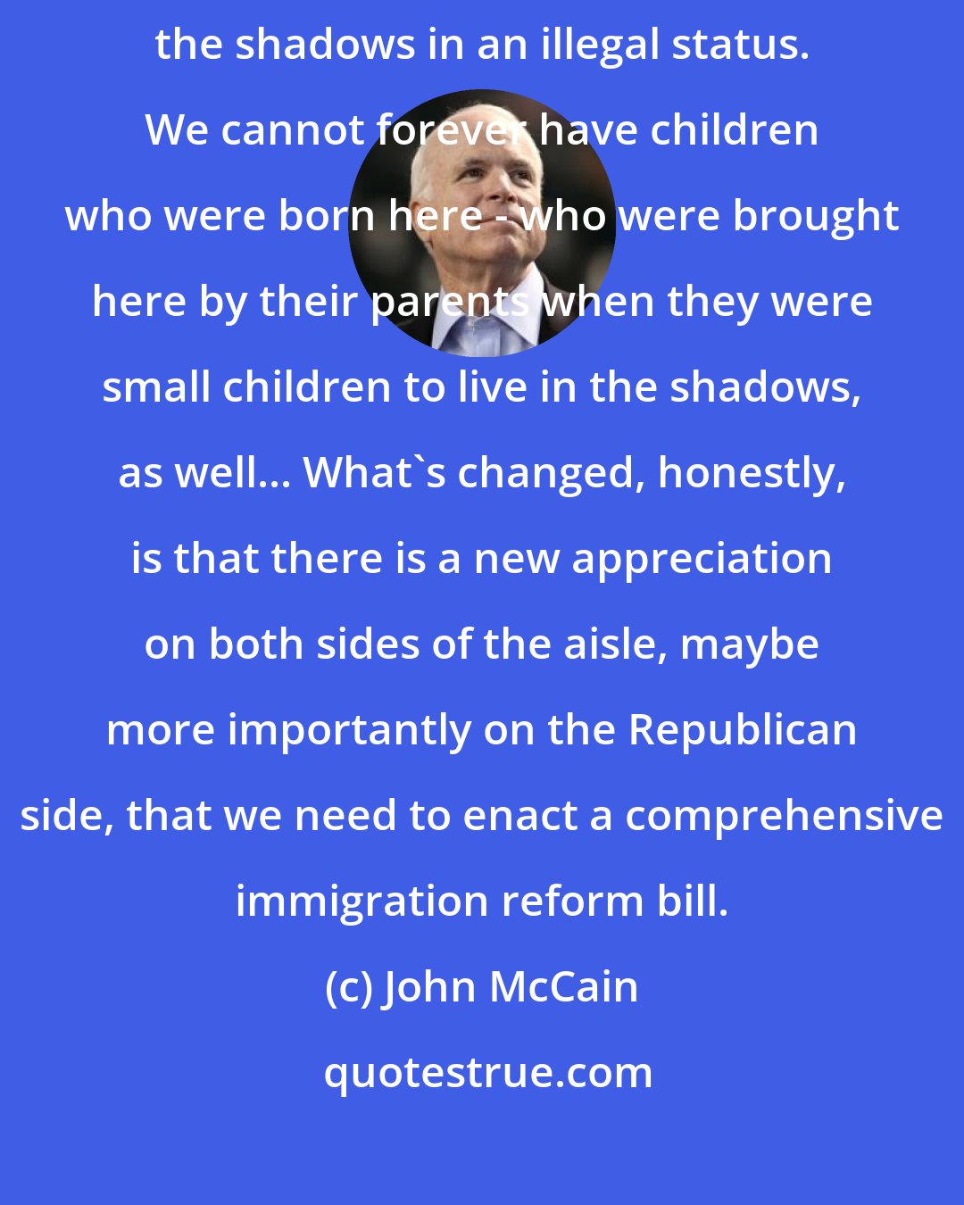 John McCain: We can't go on forever with 11 million people living in this country in the shadows in an illegal status. We cannot forever have children who were born here - who were brought here by their parents when they were small children to live in the shadows, as well... What's changed, honestly, is that there is a new appreciation on both sides of the aisle, maybe more importantly on the Republican side, that we need to enact a comprehensive immigration reform bill.