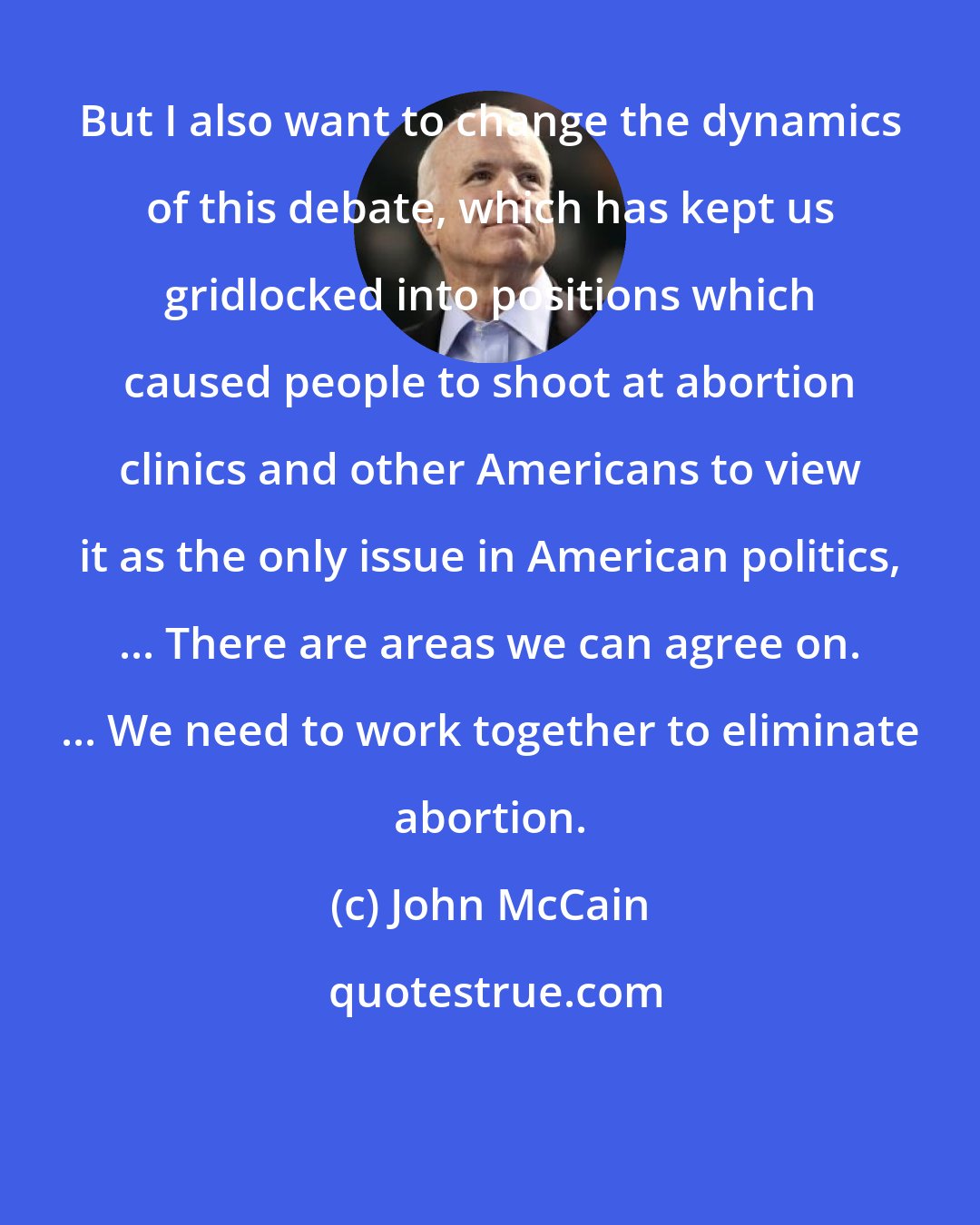 John McCain: But I also want to change the dynamics of this debate, which has kept us gridlocked into positions which caused people to shoot at abortion clinics and other Americans to view it as the only issue in American politics, ... There are areas we can agree on. ... We need to work together to eliminate abortion.