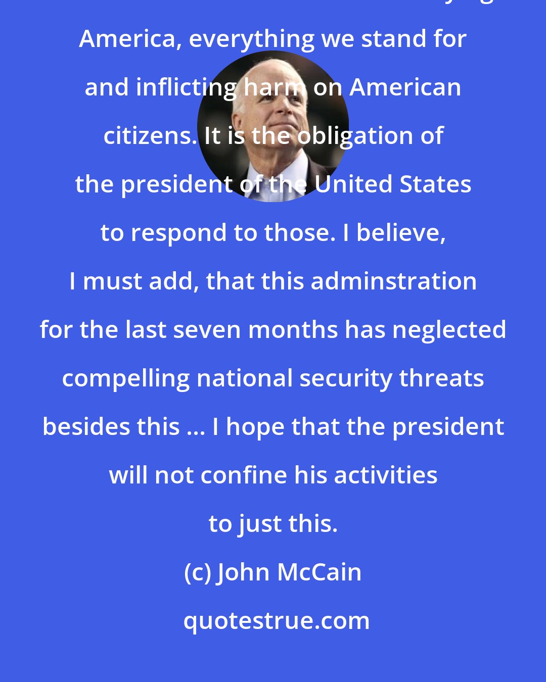 John McCain: I believe we're all aware that there are people and organizations throughout the world who are bent on destroying America, everything we stand for and inflicting harm on American citizens. It is the obligation of the president of the United States to respond to those. I believe, I must add, that this adminstration for the last seven months has neglected compelling national security threats besides this ... I hope that the president will not confine his activities to just this.