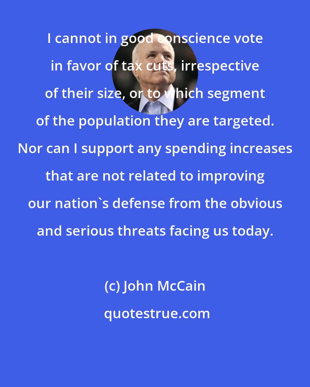 John McCain: I cannot in good conscience vote in favor of tax cuts, irrespective of their size, or to which segment of the population they are targeted. Nor can I support any spending increases that are not related to improving our nation's defense from the obvious and serious threats facing us today.