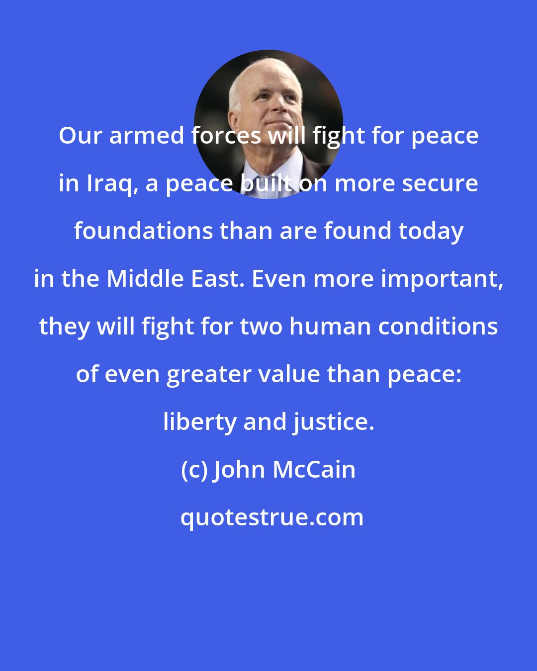 John McCain: Our armed forces will fight for peace in Iraq, a peace built on more secure foundations than are found today in the Middle East. Even more important, they will fight for two human conditions of even greater value than peace: liberty and justice.