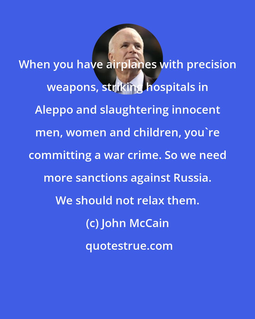 John McCain: When you have airplanes with precision weapons, striking hospitals in Aleppo and slaughtering innocent men, women and children, you're committing a war crime. So we need more sanctions against Russia. We should not relax them.