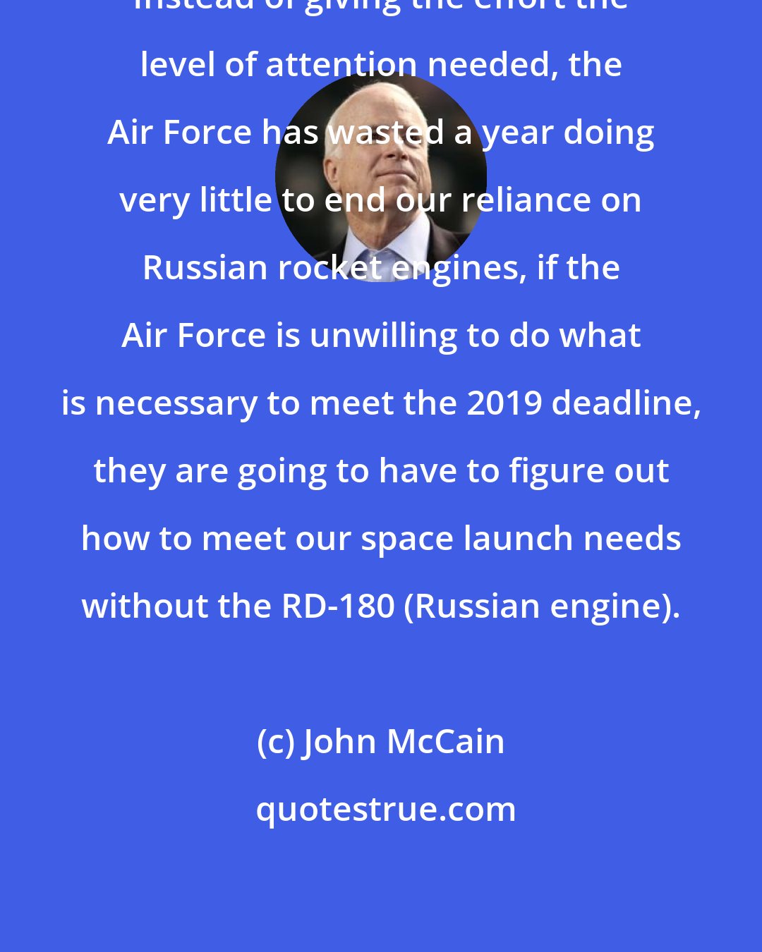John McCain: Instead of giving the effort the level of attention needed, the Air Force has wasted a year doing very little to end our reliance on Russian rocket engines, if the Air Force is unwilling to do what is necessary to meet the 2019 deadline, they are going to have to figure out how to meet our space launch needs without the RD-180 (Russian engine).