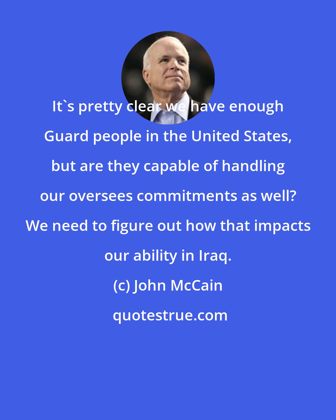 John McCain: It's pretty clear we have enough Guard people in the United States, but are they capable of handling our oversees commitments as well? We need to figure out how that impacts our ability in Iraq.