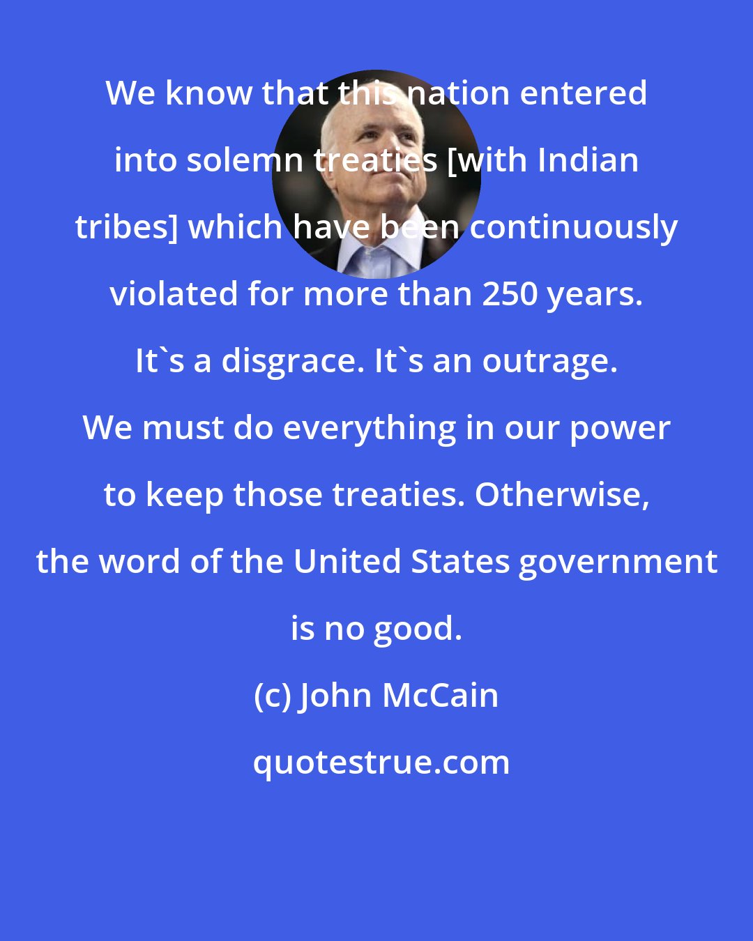 John McCain: We know that this nation entered into solemn treaties [with Indian tribes] which have been continuously violated for more than 250 years. It's a disgrace. It's an outrage. We must do everything in our power to keep those treaties. Otherwise, the word of the United States government is no good.